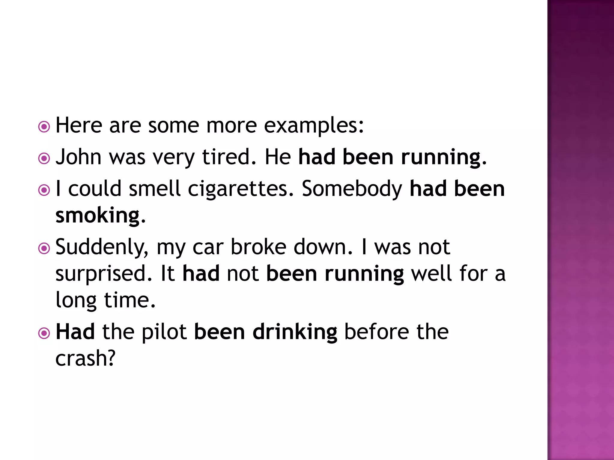  Here  are some more examples:
 John was very tired. He had been running.
 I could smell cigarettes. Somebody had been
  smoking.
 Suddenly, my car broke down. I was not
  surprised. It had not been running well for a
  long time.
 Had the pilot been drinking before the
  crash?
 