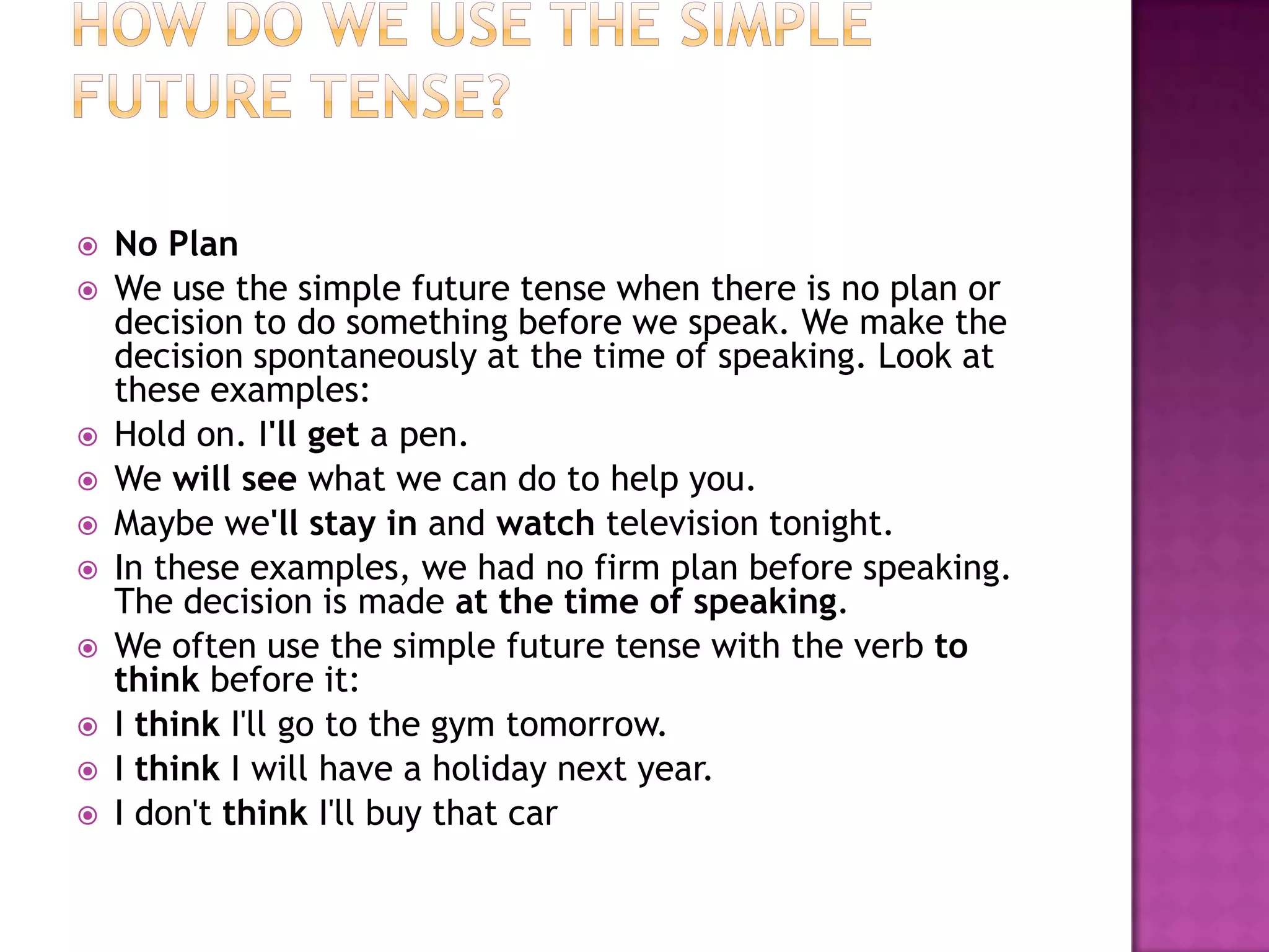    No Plan
   We use the simple future tense when there is no plan or
    decision to do something before we speak. We make the
    decision spontaneously at the time of speaking. Look at
    these examples:
   Hold on. I'll get a pen.
   We will see what we can do to help you.
   Maybe we'll stay in and watch television tonight.
   In these examples, we had no firm plan before speaking.
    The decision is made at the time of speaking.
   We often use the simple future tense with the verb to
    think before it:
   I think I'll go to the gym tomorrow.
   I think I will have a holiday next year.
   I don't think I'll buy that car
 