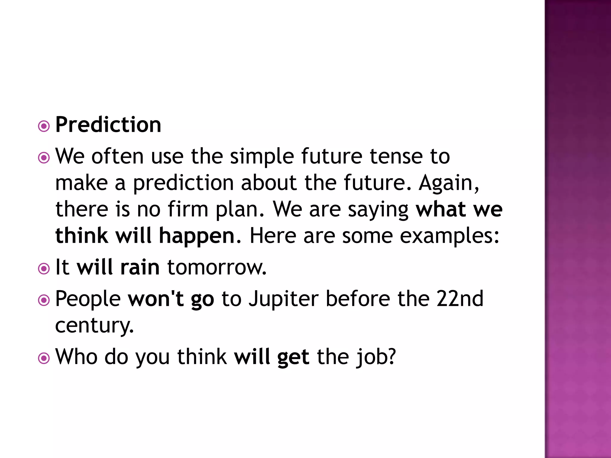  Prediction
 We  often use the simple future tense to
  make a prediction about the future. Again,
  there is no firm plan. We are saying what we
  think will happen. Here are some examples:
 It will rain tomorrow.
 People won't go to Jupiter before the 22nd
  century.
 Who do you think will get the job?
 