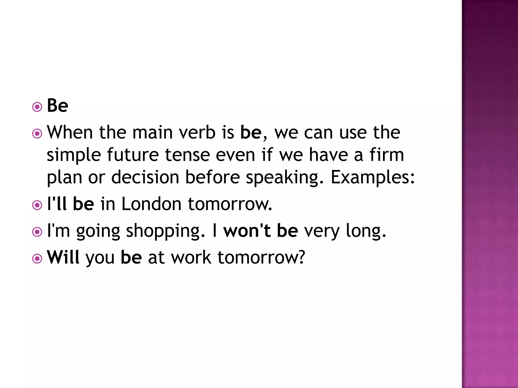  Be
 When    the main verb is be, we can use the
  simple future tense even if we have a firm
  plan or decision before speaking. Examples:
 I'll be in London tomorrow.
 I'm going shopping. I won't be very long.
 Will you be at work tomorrow?
 