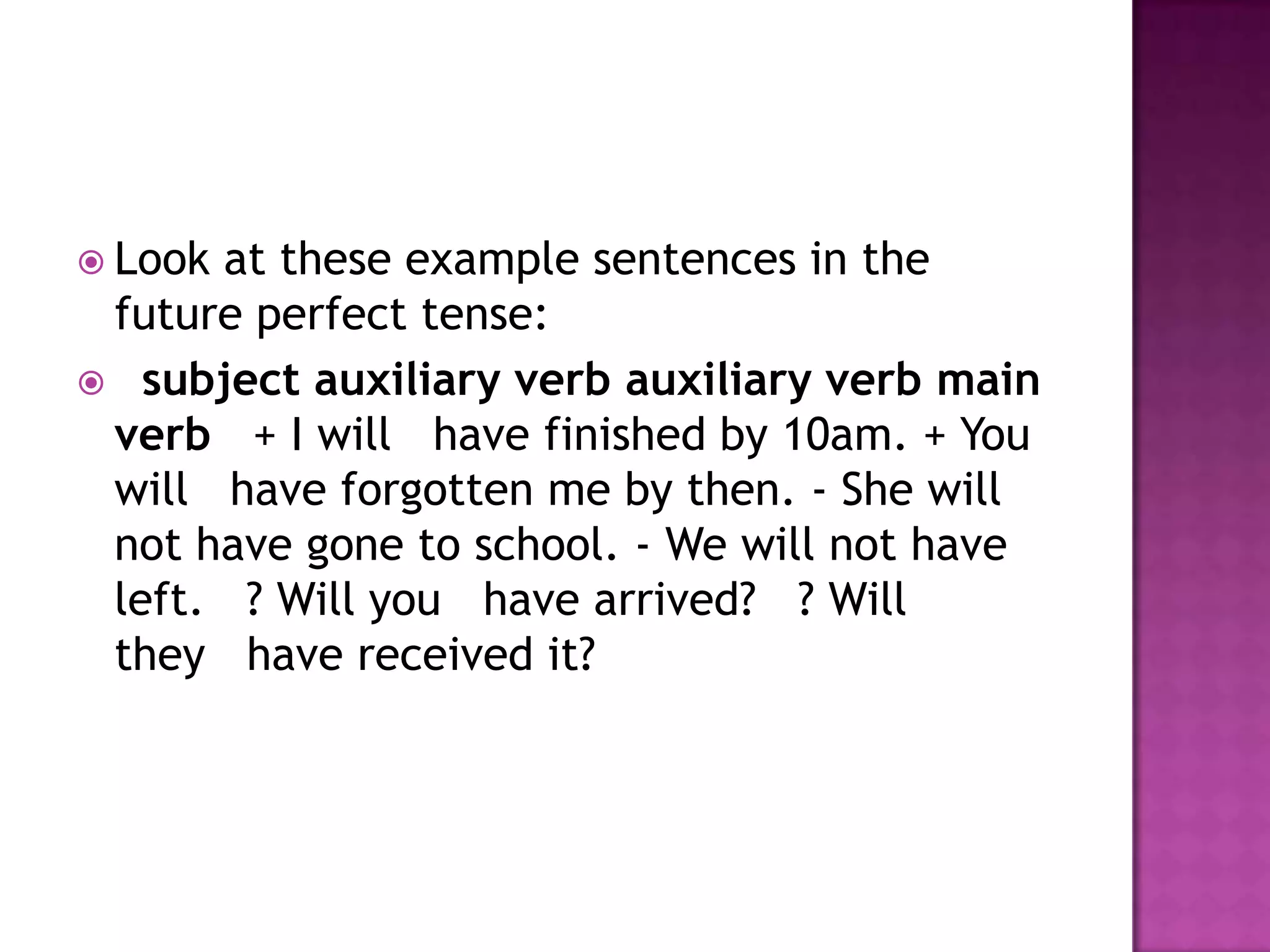  Lookat these example sentences in the
 future perfect tense:
 subject auxiliary verb auxiliary verb main
 verb + I will have finished by 10am. + You
 will have forgotten me by then. - She will
 not have gone to school. - We will not have
 left. ? Will you have arrived? ? Will
 they have received it?
 