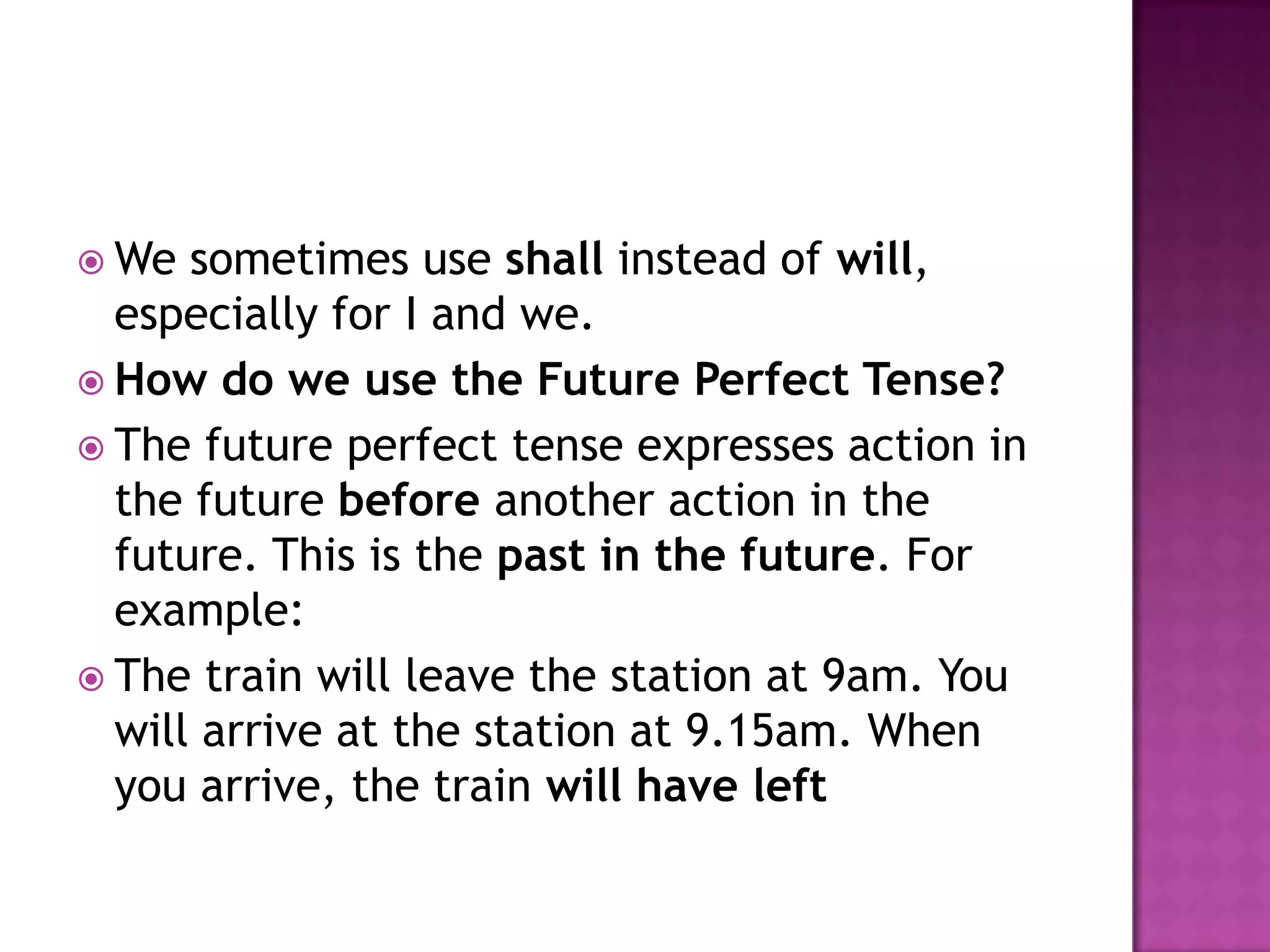 We  sometimes use shall instead of will,
  especially for I and we.
 How do we use the Future Perfect Tense?
 The future perfect tense expresses action in
  the future before another action in the
  future. This is the past in the future. For
  example:
 The train will leave the station at 9am. You
  will arrive at the station at 9.15am. When
  you arrive, the train will have left
 