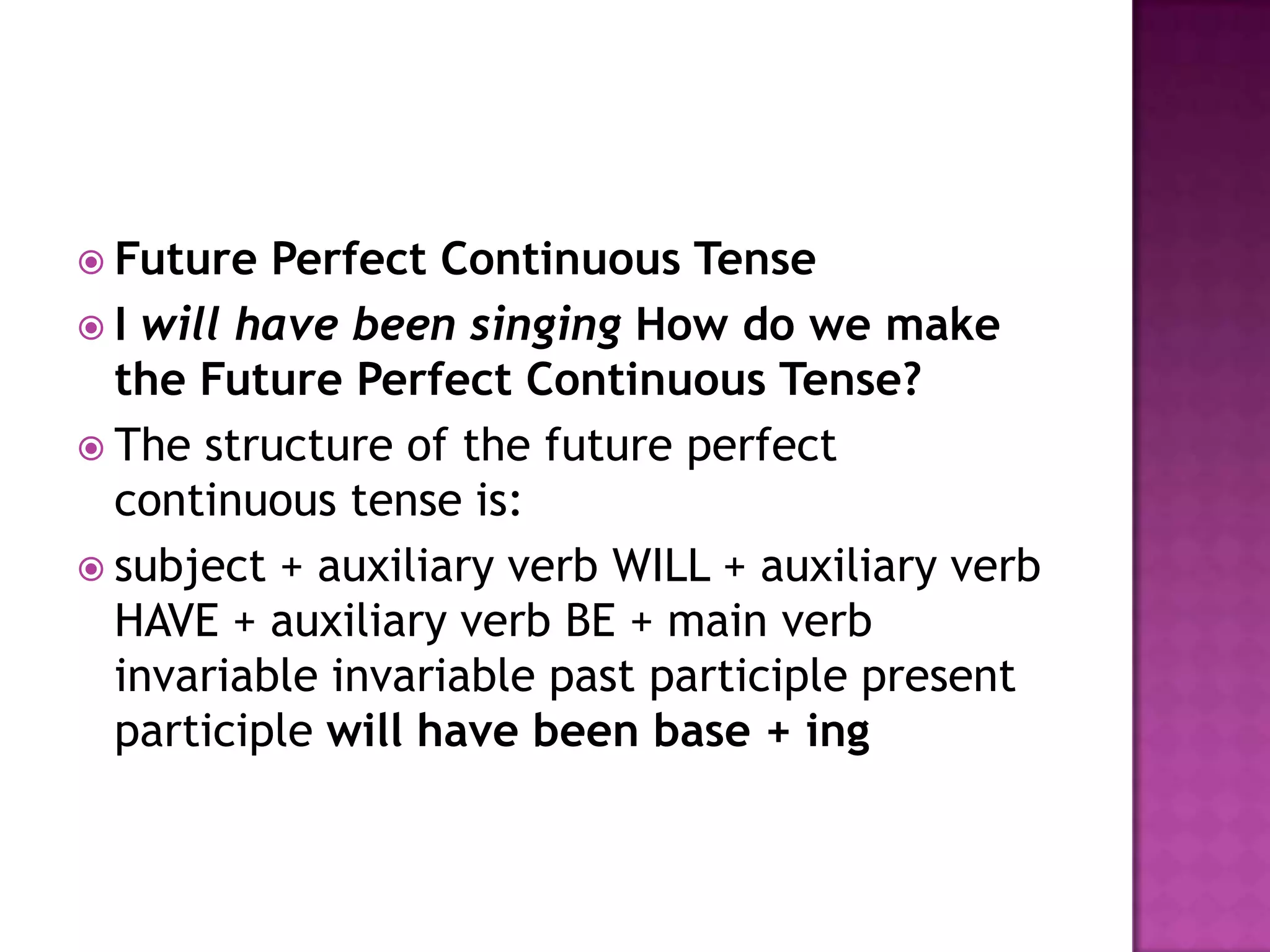  Future  Perfect Continuous Tense
 I will have been singing How do we make
  the Future Perfect Continuous Tense?
 The structure of the future perfect
  continuous tense is:
 subject + auxiliary verb WILL + auxiliary verb
  HAVE + auxiliary verb BE + main verb
  invariable invariable past participle present
  participle will have been base + ing
 