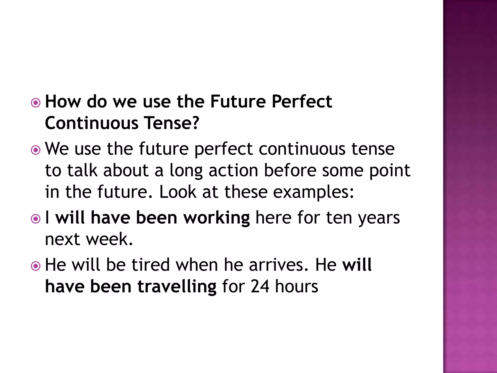  How   do we use the Future Perfect
  Continuous Tense?
 We use the future perfect continuous tense
  to talk about a long action before some point
  in the future. Look at these examples:
 I will have been working here for ten years
  next week.
 He will be tired when he arrives. He will
  have been travelling for 24 hours
 