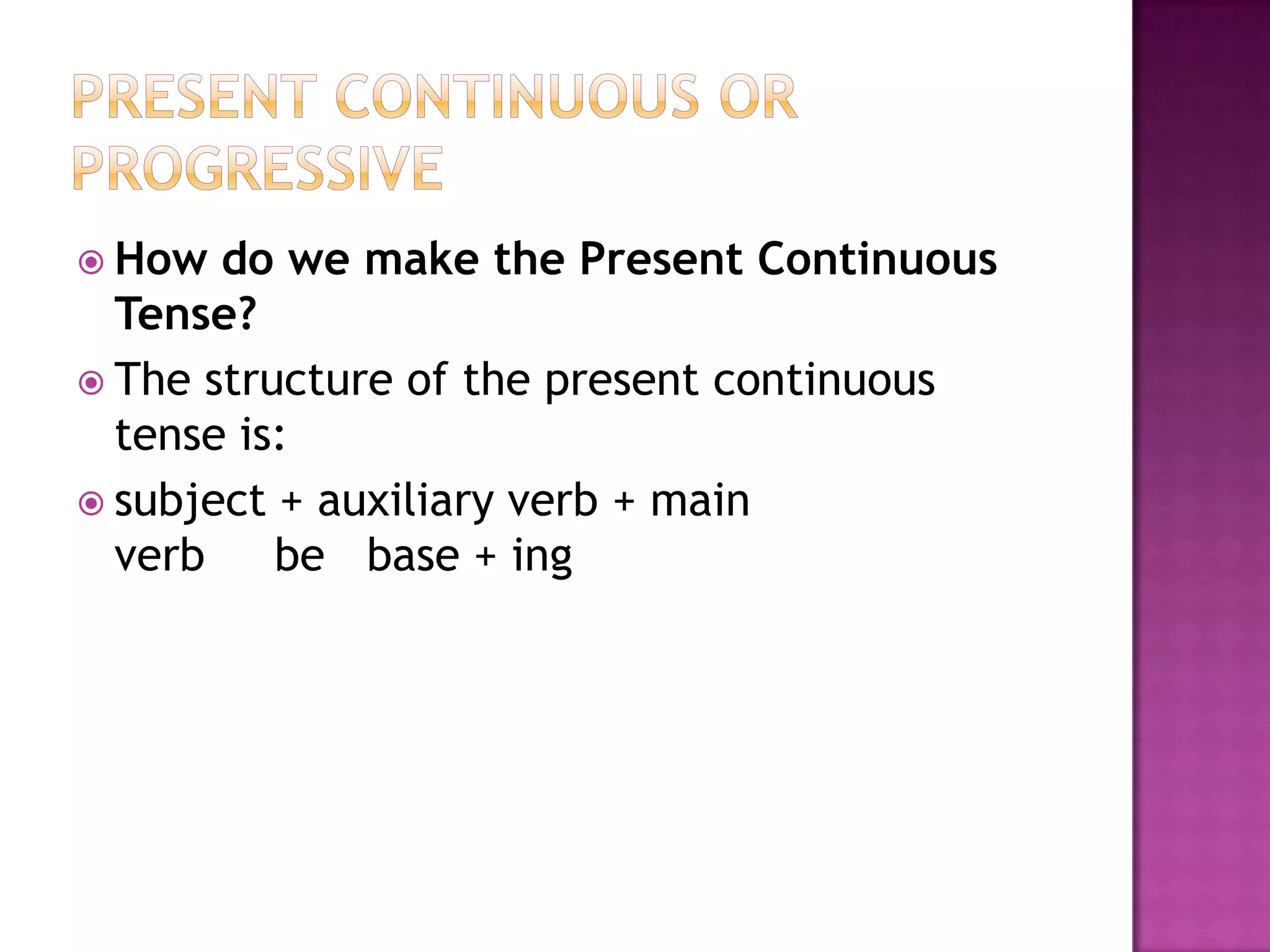  How  do we make the Present Continuous
  Tense?
 The structure of the present continuous
  tense is:
 subject + auxiliary verb + main
  verb    be base + ing
 