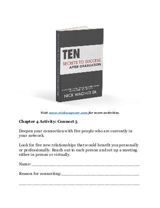 Visit www.nickwagnesr.com for more activities.
Chapter 4 Activity: Connect 5
Deepen your connection with five people who are currently in
your network.
Look for five new relationships that would benefit you personally
or professionally. Reach out to each person and set up a meeting
either in person or virtually.
Name: ________________________________________
Reason for connecting:_____________________________
_____________________________________________
 