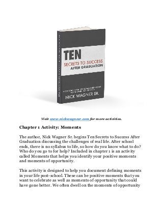 Visit www.nickwagnesr.com for more activities.
Chapter 1 Activity: Moments
The author, Nick Wagner Sr. begins Ten Secrets to Success After
Graduation discussing the challenges of real life. After school
ends, there is no syllabus to life, so how do you know what to do?
Who do you go to for help? Included in chapter 1 is an activity
called Moments that helps you identify your positive moments
and moments of opportunity.
This activity is designed to help you document defining moments
in your life post-school. These can be positive moments that you
want to celebrate as well as moments of opportunity that could
have gone better. We often dwell on the moments of opportunity
 