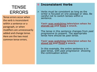 Inconsistent Verbs
      TENSE
                               Verbs must be consistent as long as the
     ERRORS                     writer is focused on one passage or idea. Be
                                careful not to switch tenses within a
Tense errors occur when         sentence.
the verb is inconsistent
within a sentence or a           Yasir was watching television when he
paragraph, or when               stands up and fixes a snack.
modifiers are unnecessarily      The tense in this sentence changes from past
added and change tense.          progressive to present. The appropriate
Here are the two most            tense here should be past tense.
common tense errors.
                                 Yasir was watching television when he
                                 stood up and fixed a snack.

                                 In this example, the entire sentence is in
                                 past tense, with past progressive showing
                                 the continuation action.
 
