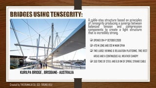  OPENED ON 4TH
OCTOBER,2009
 470 M LONG AND 120 M MAIN SPAN
 TWO LARGE VIEWING & RELAXATION PLATFORMS, TWO REST
AREAS AND A CONTINUOUS ALL WEATHER CANOPY
 550 TONS OF STEEL AND 6.8 KM OF SPIRAL STRAND CABLE
KURILPA BRIDGE , BRISBANE- AUSTRALIA
A cable-stay structure based on principles
of Tensegrity producing a synergy between
balanced tension and compression
components to create a light structure
that is incredibly strong.
Created by THEERUMALAI GA, GCE-TIRUNELVELI
 