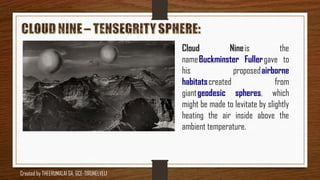 Cloud Nine is the
name Buckminster Fuller gave to
his proposed airborne
habitats created from
giant geodesic spheres, which
might be made to levitate by slightly
heating the air inside above the
ambient temperature.
Created by THEERUMALAI GA, GCE-TIRUNELVELI
 