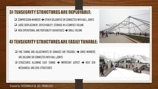  COMPRESSION MEMBERS  EITHER DISJOINTED OR CONNECTED WITH BALL JOINTS
 LARGE DISPLACEMENT, DEPLOYABILITY, STOWAGE IN A COMPACT VOLUME
 HIGH OPERATIONAL AND PORTABILITY ADVANTAGES  SMALL VOLUME
 FINE TUNING AND ADJUSTMENTS OF DAMAGES ARE POSSIBLE  SINCE MEMBERS
ARE DISJOINT OR CONNECTED WITH BALL JOINTS
 STRUCTURES ALLOWING EASY TUNING  IMPORTANT ASPECT  NEXT GEN
MECHANICAL AND CIVIL STRUCTURES
Created by THEERUMALAI GA, GCE-TIRUNELVELI
 