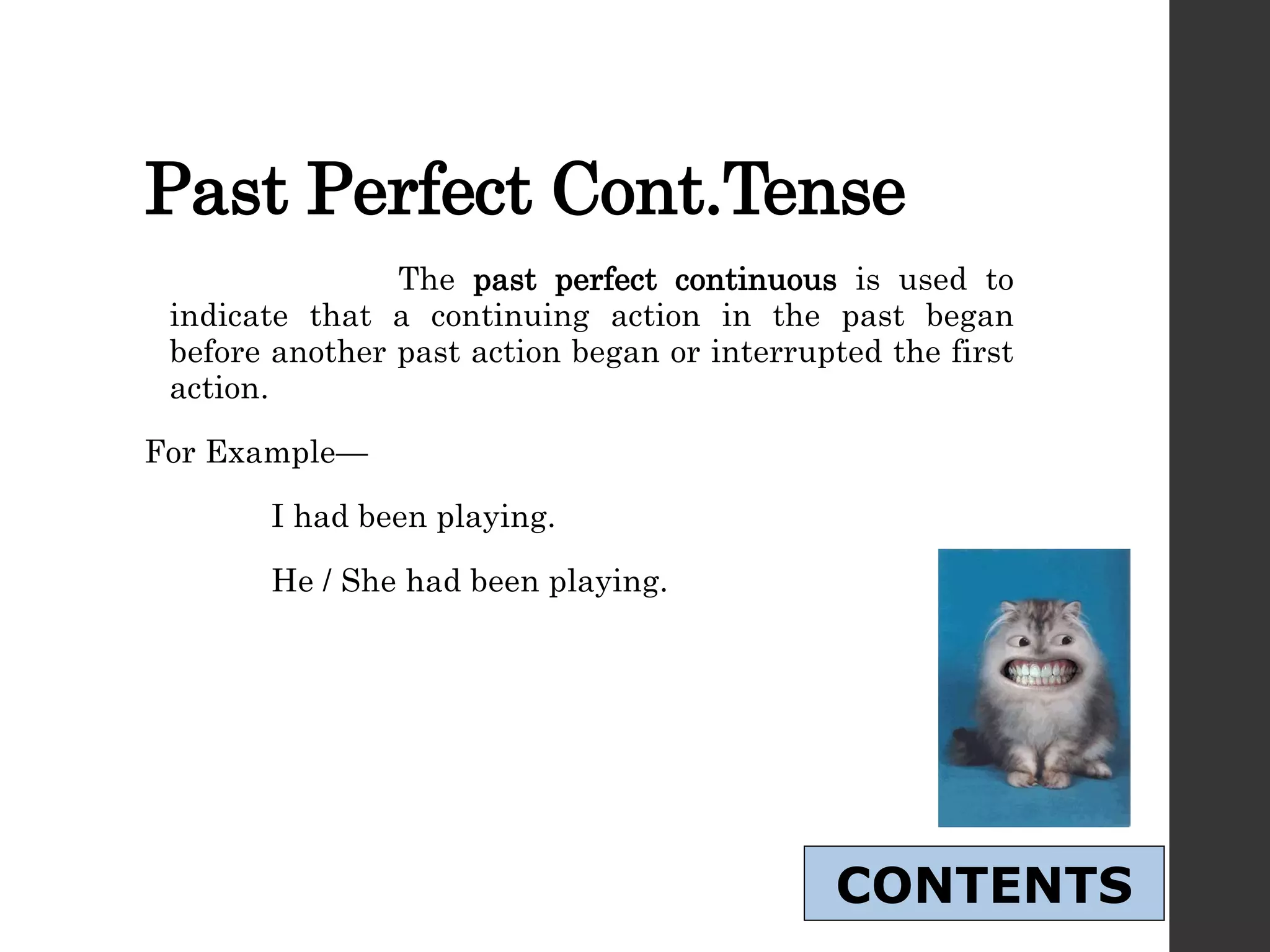 Past Perfect Cont.Tense
The past perfect continuous is used to
indicate that a continuing action in the past began
before another past action began or interrupted the first
action.
For Example—
I had been playing.
He / She had been playing.
CONTENTS
 