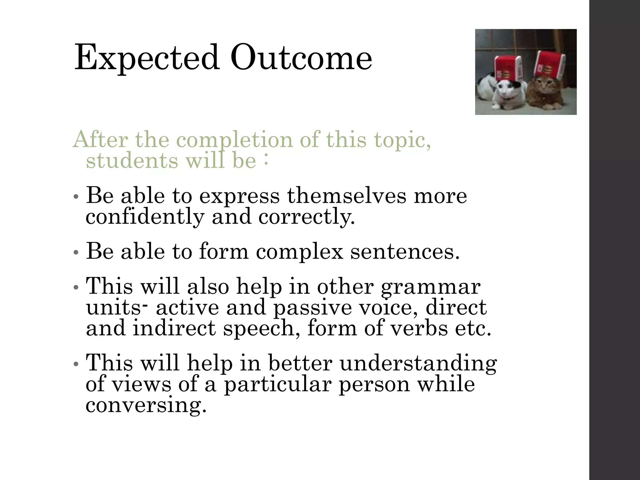 Expected Outcome
After the completion of this topic,
students will be :
• Be able to express themselves more
confidently and correctly.
• Be able to form complex sentences.
• This will also help in other grammar
units- active and passive voice, direct
and indirect speech, form of verbs etc.
• This will help in better understanding
of views of a particular person while
conversing.
 