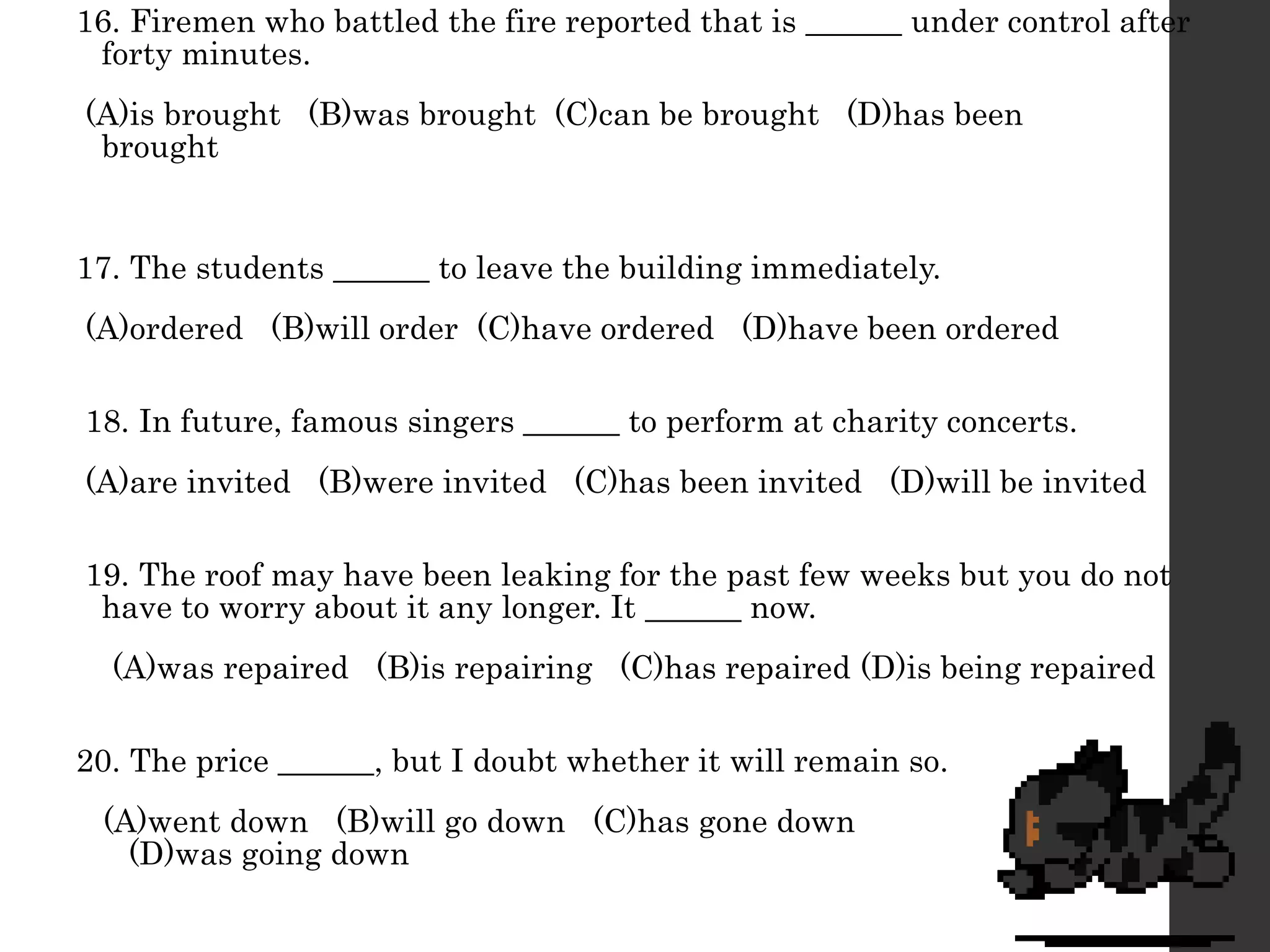 16. Firemen who battled the fire reported that is ______ under control after
forty minutes.
(A)is brought (B)was brought (C)can be brought (D)has been
brought
17. The students ______ to leave the building immediately.
(A)ordered (B)will order (C)have ordered (D)have been ordered
18. In future, famous singers ______ to perform at charity concerts.
(A)are invited (B)were invited (C)has been invited (D)will be invited
19. The roof may have been leaking for the past few weeks but you do not
have to worry about it any longer. It ______ now.
(A)was repaired (B)is repairing (C)has repaired (D)is being repaired
20. The price ______, but I doubt whether it will remain so.
(A)went down (B)will go down (C)has gone down
(D)was going down
 