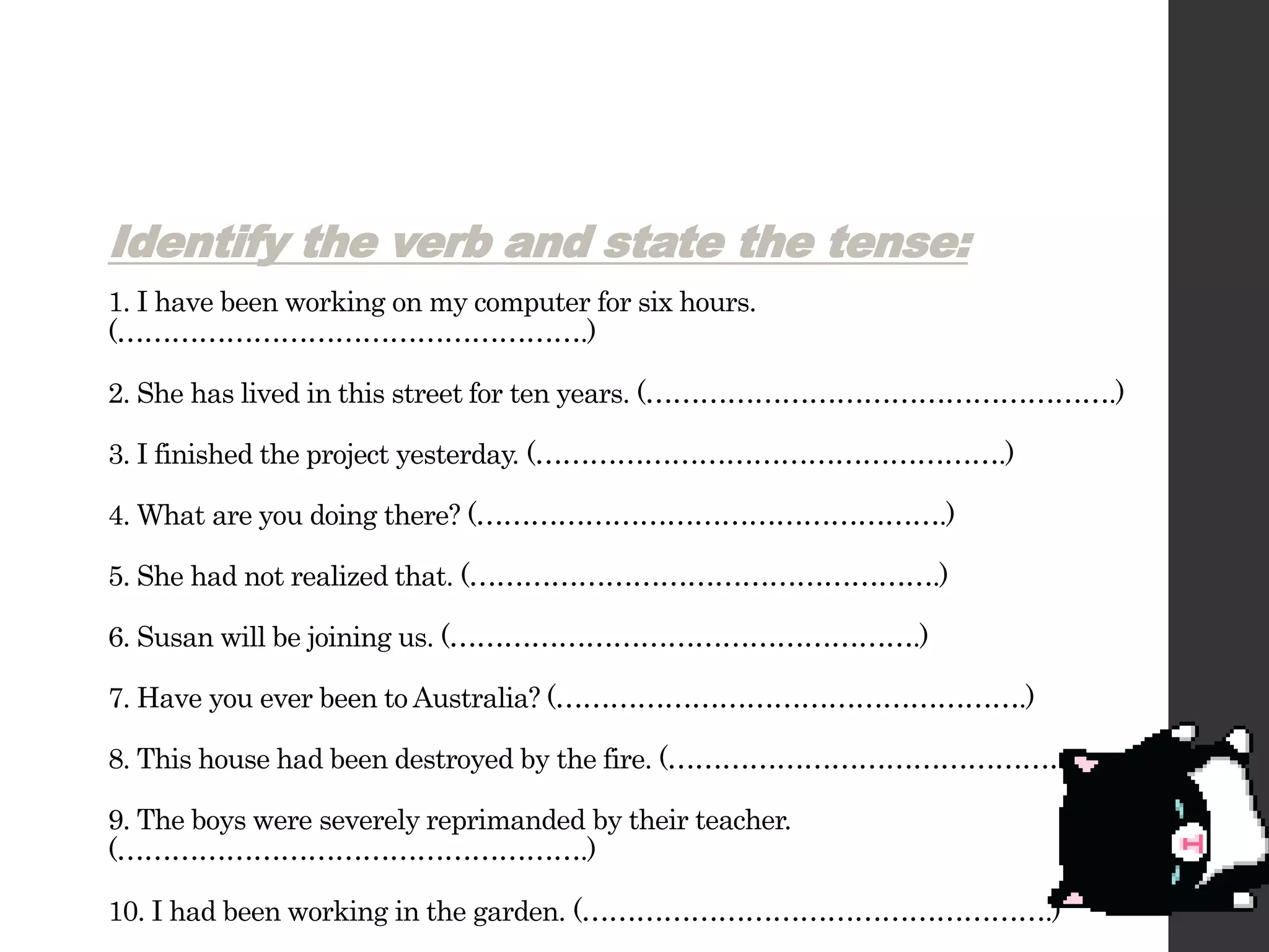 Identify the verb and state the tense:
1. I have been working on my computer for six hours.
(…………………………………………….)
2. She has lived in this street for ten years. (…………………………………………….)
3. I finished the project yesterday. (…………………………………………….)
4. What are you doing there? (…………………………………………….)
5. She had not realized that. (…………………………………………….)
6. Susan will be joining us. (…………………………………………….)
7. Have you ever been to Australia? (…………………………………………….)
8. This house had been destroyed by the fire. (…………………………………………….)
9. The boys were severely reprimanded by their teacher.
(…………………………………………….)
10. I had been working in the garden. (…………………………………………….)
 