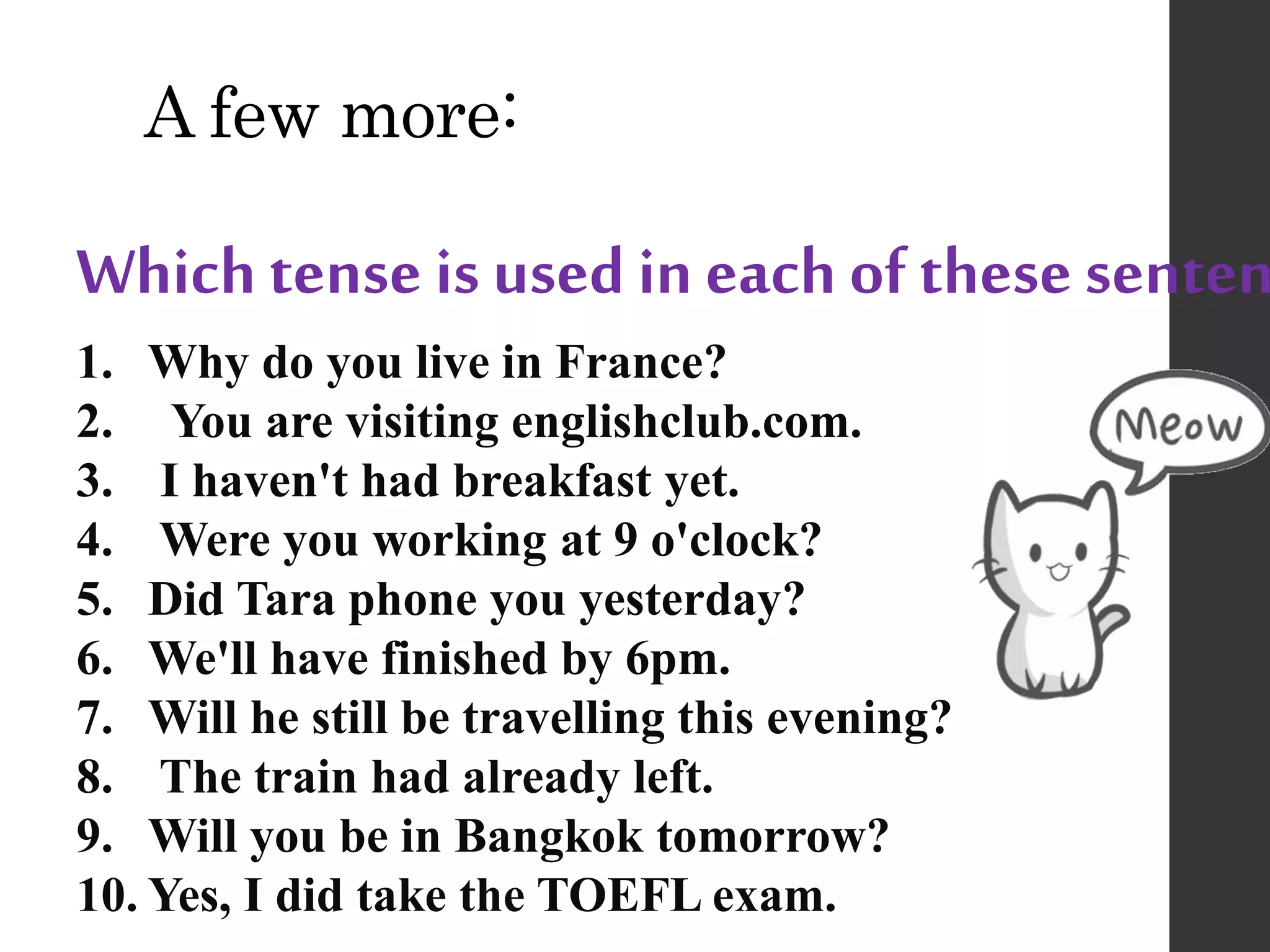 A few more:
Which tense is used in each of these senten
1. Why do you live in France?
2. You are visiting englishclub.com.
3. I haven't had breakfast yet.
4. Were you working at 9 o'clock?
5. Did Tara phone you yesterday?
6. We'll have finished by 6pm.
7. Will he still be travelling this evening?
8. The train had already left.
9. Will you be in Bangkok tomorrow?
10. Yes, I did take the TOEFL exam.
 