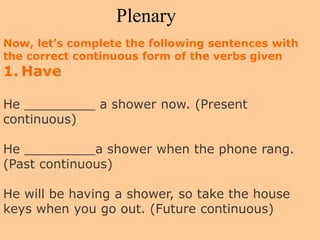 Plenary
Now, let’s complete the following sentences with
the correct continuous form of the verbs given
1. Have
He _________ a shower now. (Present
continuous)
He _________a shower when the phone rang.
(Past continuous)
He will be having a shower, so take the house
keys when you go out. (Future continuous)
 