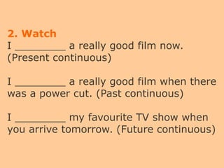 2. Watch
I ________ a really good film now.
(Present continuous)
I ________ a really good film when there
was a power cut. (Past continuous)
I ________ my favourite TV show when
you arrive tomorrow. (Future continuous)
 