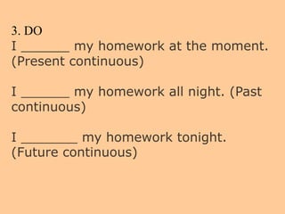 3. DO
I ______ my homework at the moment.
(Present continuous)
I ______ my homework all night. (Past
continuous)
I _______ my homework tonight.
(Future continuous)
 