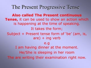 The Present Progressive Tense
Also called The Present continuous
Tense, it can be used to show an action which
is happening at the time of speaking.
It takes the form;
Subject + Present tense form of ‘be’ (am, is,
are) + ing verb
e.g
I am having dinner at the moment.
He/She is sleeping in her room
The are writing their examination right now.
 