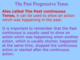 The Past Progressive Tense
Also called The Past continuous
Tense, it can be used to show an action
which was happening in the past.
It is important to remember that the Past
continuous is usually used to show an
action which was happening when another
action, which is usually shorter, happened
at the same time, stopped the continuous
action or started after the continuous
action.
 
