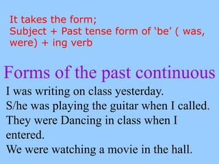 Forms of the past continuous
I was writing on class yesterday.
S/he was playing the guitar when I called.
They were Dancing in class when I
entered.
We were watching a movie in the hall.
It takes the form;
Subject + Past tense form of ‘be’ ( was,
were) + ing verb
 