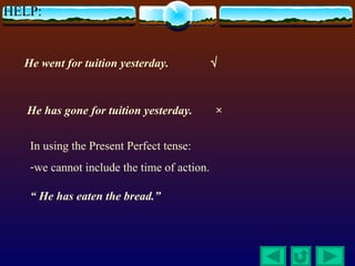 HELP:


  He went for tuition yesterday.            √



   He has gone for tuition yesterday.       ×


   In using the Present Perfect tense:
   -we cannot include the time of action.

   “ He has eaten the bread.”
 