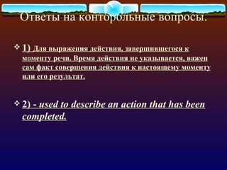 Ответы на конторольные вопросы.

 1) Для выражения действия, завершившегося к
  моменту речи. Время действия не указывается, важен
  сам факт совершения действия к настоящему моменту
  или его результат.


 2)- used to describe an action that has been
  completed.
 