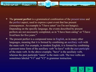 Исторический комментарий:           :

    The present perfect is a grammatical combination of the present tense and
     the perfect aspect, used to express a past event that has present
     consequences. An example is "I have eaten" (so I'm not hungry).
     Depending on the specific language, the events described by present
     perfects are not necessarily completed, as in "I have been eating" or "I have
     lived here for five years."
    The present perfect is a compound tense in English, as in many other
     languages, meaning that it is formed by combining an auxiliary verb with
     the main verb. For example, in modern English, it is formed by combining
     a present-tense form of the auxiliary verb "to have" with the past participle
     of the main verb. In the above example, "have" is the auxiliary verb,
     whereas the past participle "eaten" is the main verb. The two verbs are
     sometimes labeled "V1" and "V2" in grammar instruction.
 