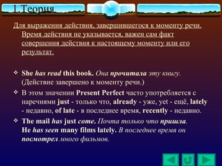 1.Теория
Для выражения действия, завершившегося к моменту речи.
  Время действия не указывается, важен сам факт
  совершения действия к настоящему моменту или его
  результат.

   She has read this book. Она прочитала эту книгу.
    (Действие завершено к моменту речи.)
   В этом значении Present Perfect часто употребляется с
    наречиями just - только что, already - уже, yet - ещё, lately
    - недавно, of late - в последнее время, recently - недавно.
   The mail has just come. Почта только что пришла.
    He has seen many films lately. В последнее время он
    посмотрел много фильмов.
 