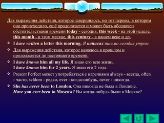 Для выражения действия, которое завершилось, но тот период, в котором
  оно происходило, ещё продолжается и может быть обозначен
  обстоятельствами времени today - сегодня, this week - на этой неделе,
  this month - в этом месяце, this century - в нашем веке и др.
 I have written a letter this morning. Я написал письмо сегодня утром.
 Для выражения действия, которое началось в прошлом и
  продолжается до настоящего времени.
 I have known him all my life. Я знаю его всю жизнь.
  I have known him for 2 years. Я знаю его 2 года.
 Present Perfect может употребляться с наречиями always - всегда, often
  - часто, seldom - редко, ever - когда-нибудь, never - никогда.
 She has never been to London. Она никогда не была в Лондоне.
  Have you ever been to Moscow? Вы когда-нибудь были в Москве?
 