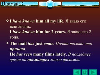 Примеры:


 I  have known him all my life. Я знаю его
   всю жизнь.
   I have known him for 2 years. Я знаю его 2
   года.
  The mail has just come. Почта только что
   пришла.
   He has seen many films lately. В последнее
   время он посмотрел много фильмов.
 
