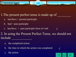 Упражнения:


1.The present perfect tense is made up of ________
  a. has/have + present participle
  b. had + past participle
  c. has/have + past participle form of verb      √
2. In using the Present Perfect Tense, we should not
include ____________
  a. the completed action
  b. the time in which the action was completed       √
  c. the action
 