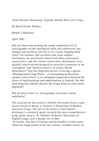Tense Present: Democracy, English, and the Wars over Usage
By David Foster Wallace
Harper’s Magazine
April 2001
Did you know that probing the seamy underbelly of U.S.
lexicography reveals ideological strife and controversy and
intrigue and nastiness and fervor on a nearly hanging-chad
scale? For instance, did you know that some modern
dictionaries are notoriously liberal and others notoriously
conservative, and that certain conservative dictionaries were
actually conceived and designed as corrective responses to the
"corruption" and "permissiveness" of certain liberal
dictionaries? That the oligarchic device of having a special
"Distinguished Usage Panel... of outstanding professional
speakers and writers" is an attempted compromise between the
forces of egalitarianism and traditionalism in English, but that
most linguistic liberals dismiss the Usage Panel as mere sham-
populism?
Did you know that U.S. lexicography even had a seamy
underbelly?
The occasion for this article is Oxford University Press's semi-
recent release of Bryan A. Garner's A Dictionary of Modern
American Usage. The fact of the matter is that Garner's
dictionary is extremely good, certainly the most comprehensive
usage guide since E. W. Gilman's Webster's Dictionary of
English Usage, now a decade out of date.
Its format, like that of Gilman and the handful of other great
American usage guides of the last century, includes entries on
 