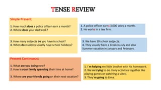 TENSE REVIEW
Simple Present:
1. How much does a police officer earn a month?
2. Where does your dad work?
3. How many subjects do you have in school?
4. When do students usually have school holidays?
Present Continuous:
1. What are you doing now?
2. How is your family spending their time at home?
3. Where are your friends going on their next vacation?
1. A police officer earns 3,000 soles a month.
2. He works in a law firm.
3. We have 10 school subjects.
4. They usually have a break in July and also
Summer vacation in January and February.
1. I´m helping my little brother with his homework.
2. We´re trying to do many activities together like
playing games or watching a video.
3. They´re going to Lima.
 