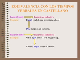 EQUIVALENCIA CON LOS TIEMPOS VERBALES EN CASTELLANO Present Simple   Presente de indicativo Example: I  teach  English in a secondary school Doy  inglés en un instituto. Present Simple   Presente de subjuntivo Example: When I  get  home, I will ring you up. Cuando  llegue  a casa te llamaré. 