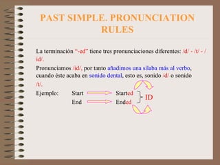 PAST SIMPLE. PRONUNCIATION RULES La terminación  “-ed”  tiene tres pronunciaciones diferentes:  /d/ - /t/ - /id/. Pronunciamos  /id/,  por tanto  añadimos una sílaba más al verbo , cuando éste acaba en  sonido dental , esto es, sonido  /d/  o sonido  /t/. Ejemplo:  Start Start ed End End ed ID 