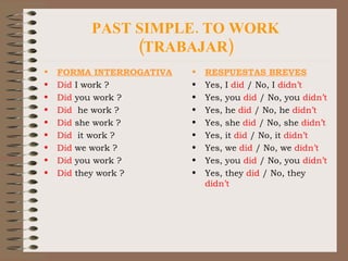 PAST SIMPLE. TO WORK (TRABAJAR) FORMA INTERROGATIVA Did  I work ? Did  you work ? Did   he work ? Did  she work ? Did   it work ? Did  we work ? Did  you work ? Did  they work ? RESPUESTAS BREVES Yes, I  did  / No, I  didn’t Yes, you  did  / No, you  didn’t Yes, he  did  / No, he  didn’t Yes, she  did  / No, she  didn’t Yes, it  did  / No, it  didn’t Yes, we  did  / No, we  didn’t Yes, you  did  / No, you  didn’t Yes, they  did  / No, they  didn’t 