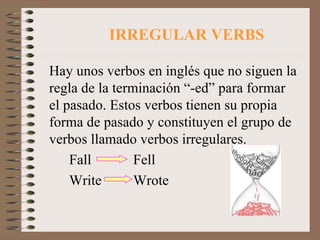 IRREGULAR VERBS Hay unos verbos en inglés que no siguen la regla de la terminación “-ed” para formar el pasado. Estos verbos tienen su propia forma de pasado y constituyen el grupo de verbos llamado verbos irregulares.  Fall Fell Write Wrote 