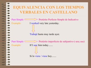 EQUIVALENCIA CON LOS TIEMPOS VERBALES EN CASTELLANO Past Simple    Pretérito Perfecto Simple de Indicativo Example: I  worked  very late yesterday. Trabajé  hasta muy tarde ayer. Past Simple   Pretérito imperfecto de subjuntivo (-ara;-ase) Example: If I  saw  him today....... Si lo  viera / viese  hoy....... 
