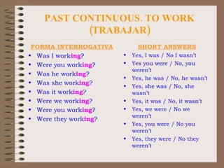 PAST CONTINUOUS. TO WORK (TRABAJAR) FORMA INTERROGATIVA Was I work ing ? Were you work ing ? Was he work ing ? Was she work ing ? Was it work ing ? Were we work ing ? Were you work ing ? Were they work ing ? SHORT ANSWERS Yes, I was / No I wasn’t Yes you were / No, you weren’t Yes, he was / No, he wasn’t Yes, she was / No, she wasn’t Yes, it was / No, it wasn’t Yes, we were / No we weren’t Yes, you were / No you weren’t Yes, they were / No they weren’t 