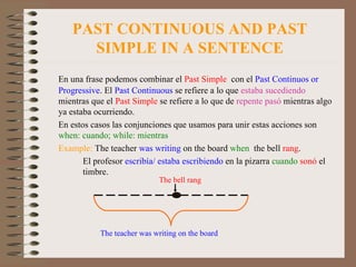PAST CONTINUOUS AND PAST SIMPLE IN A SENTENCE En una frase podemos combinar el  Past Simple   con el  Past Continuos or Progressive . El  Past   Continuous  se refiere a lo que  estaba sucediendo  mientras que el  Past Simple  se refiere a lo que de  repente pasó  mientras algo ya estaba ocurriendo. En estos casos las conjunciones que usamos para unir estas acciones son  when: cuando; while: mientras Example:   The teacher  was writing  on the board  when   the bell  rang .   El profesor  escribía/ estaba escribiendo  en la pizarra  cuando   sonó  el     timbre. The teacher was writing on the board The bell rang 