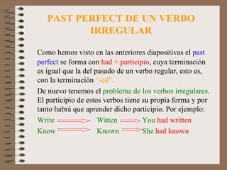 PAST PERFECT DE UN VERBO IRREGULAR Como hemos visto en las anteriores diapositivas el  past   perfect  se forma con  had + participio , cuya terminación es igual que la del pasado de un verbo regular, esto es, con la terminación  “-ed”. De nuevo tenemos el  problema de los verbos irregulares . El participio de estos verbos tiene su propia forma y por tanto habrá que aprender dicho participio. Por ejemplo: Write  Witten  You  had written Know Known She  had known 