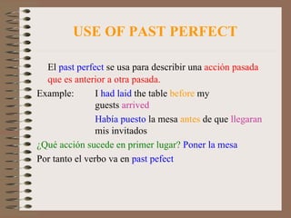 USE OF PAST PERFECT El  past perfect  se usa para describir una  acción pasada que es anterior a otra pasada. Example: I  had laid  the table  before  my  guests  arrived Había puesto  la mesa  antes  de que  llegaran   mis invitados ¿Qué acción sucede en primer lugar?   Poner la mesa Por tanto el verbo va en  past pefect 