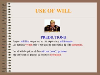 USE OF WILL PREDICTIONS People  will live  longer and so life expectancy  will increase Las persona  vivirán  más y por tanto la expectativa de vida  aumentará . I’m afraid the prices of flats  will not (won’t) go down . Me temo que los precios de los pisos  no bajarán . 