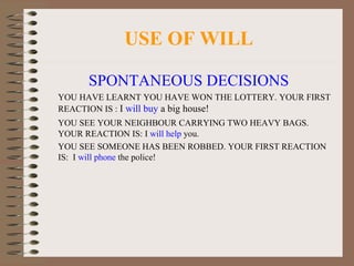 USE OF WILL SPONTANEOUS DECISIONS YOU HAVE LEARNT YOU HAVE WON THE LOTTERY. YOUR FIRST REACTION IS :  I  will buy  a big house! YOU SEE YOUR NEIGHBOUR CARRYING TWO HEAVY BAGS. YOUR REACTION IS: I  will help  you. YOU SEE SOMEONE HAS BEEN ROBBED. YOUR FIRST REACTION IS:  I  will phone  the police! 