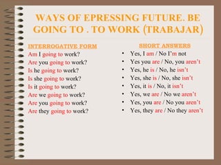 WAYS OF EPRESSING FUTURE. BE GOING TO . TO WORK (TRABAJAR) INTERROGATIVE FORM Am  I  going to  work? Are  you  going   to  work? Is  he  going to  work? Is  she  going to  work? Is  it  going to  work? Are  we  going to  work? Are  you  going to  work? Are  they  going to  work? SHORT ANSWERS Yes, I  am  / No I’ m  not Yes you  are  / No, you  aren’t Yes, he  is  / No, he  isn’t Yes, she  is  / No, she  isn’t Yes, it  is  / No, it  isn’t Yes, we  are  / No we  aren’t Yes, you  are  / No you  aren’t Yes, they  are  / No they  aren’t 