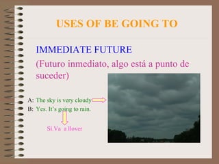 USES OF BE GOING TO IMMEDIATE FUTURE (Futuro inmediato, algo está a punto de suceder) A: The sky is very cloudy B: Yes. It’s going to rain. Sí.Va  a llover 
