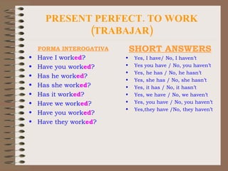 PRESENT PERFECT. TO WORK (TRABAJAR) FORMA INTEROGATIVA Have I work ed ? Have you work ed ? Has he work ed ? Has she work ed ? Has it work ed ? Have we work ed ? Have you work ed ? Have they work ed ? SHORT ANSWERS Yes, I have/ No, I haven’t Yes you have / No, you haven’t Yes, he has / No, he hasn’t Yes, she has / No, she hasn’t Yes, it has / No, it hasn’t Yes, we have / No, we haven’t Yes, you have / No, you haven’t Yes,they have /No, they haven’t 