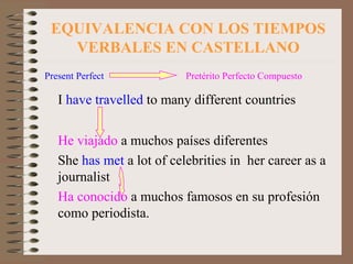 EQUIVALENCIA CON LOS TIEMPOS VERBALES EN CASTELLANO Present Perfect  Pretérito Perfecto Compuesto I  have travelled  to many different countries He viajado  a muchos países diferentes She  has met  a lot of celebrities in  her career as a journalist Ha conocido  a muchos famosos en su profesión como periodista.  